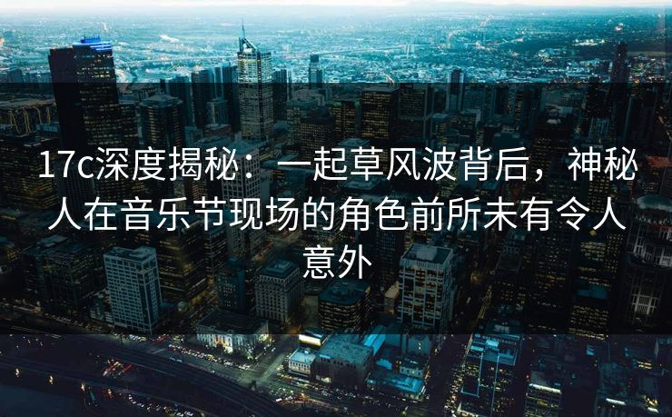 17c深度揭秘：一起草风波背后，神秘人在音乐节现场的角色前所未有令人意外