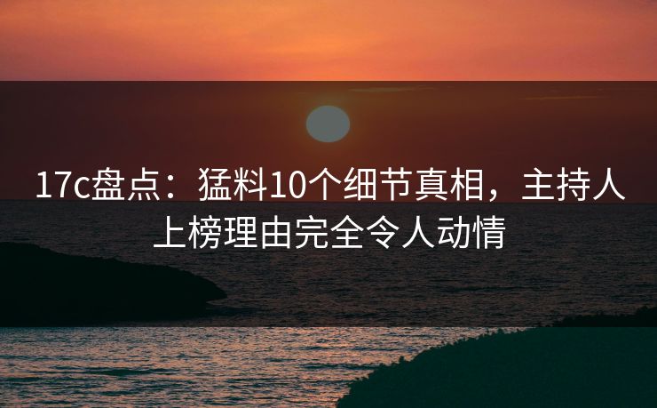 17c盘点：猛料10个细节真相，主持人上榜理由完全令人动情