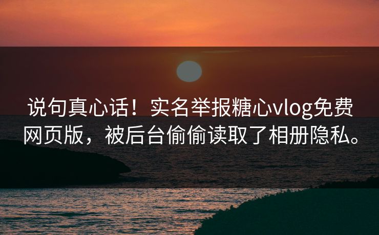 说句真心话！实名举报糖心vlog免费网页版，被后台偷偷读取了相册隐私。