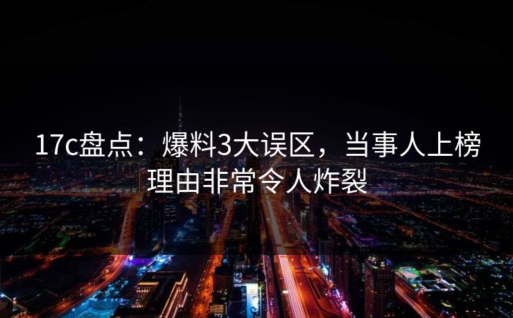 17c盘点：爆料3大误区，当事人上榜理由非常令人炸裂