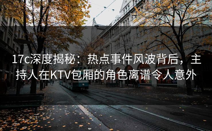 17c深度揭秘：热点事件风波背后，主持人在KTV包厢的角色离谱令人意外