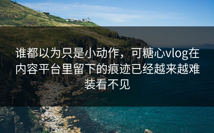 谁都以为只是小动作，可糖心vlog在内容平台里留下的痕迹已经越来越难装看不见