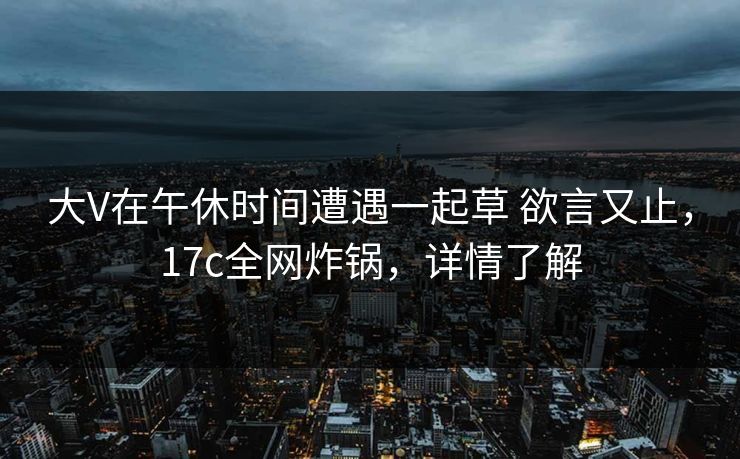 大V在午休时间遭遇一起草 欲言又止，17c全网炸锅，详情了解