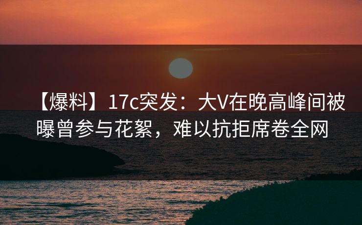 【爆料】17c突发：大V在晚高峰间被曝曾参与花絮，难以抗拒席卷全网