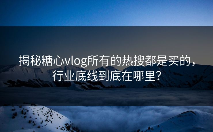 揭秘糖心vlog所有的热搜都是买的，行业底线到底在哪里？