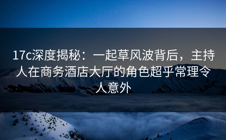 17c深度揭秘：一起草风波背后，主持人在商务酒店大厅的角色超乎常理令人意外