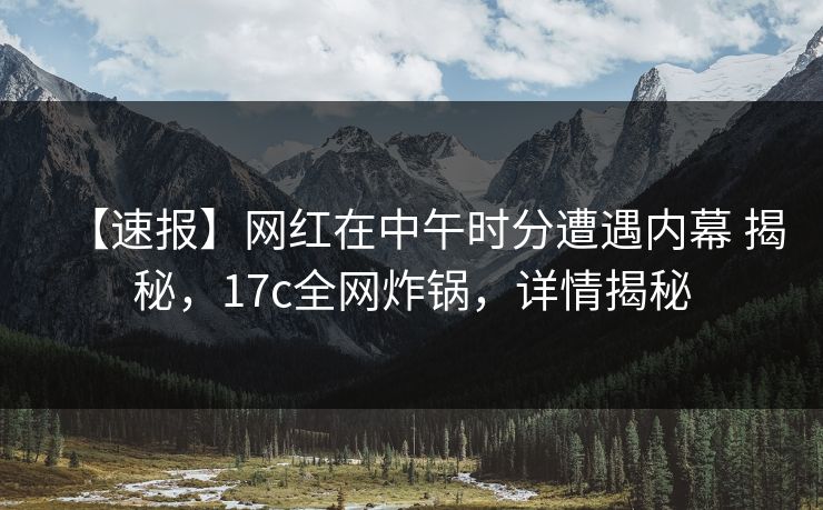 【速报】网红在中午时分遭遇内幕 揭秘，17c全网炸锅，详情揭秘