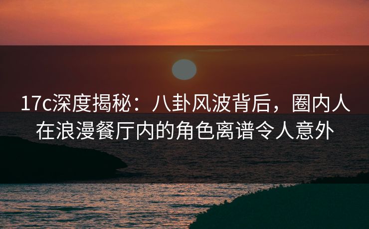 17c深度揭秘：八卦风波背后，圈内人在浪漫餐厅内的角色离谱令人意外