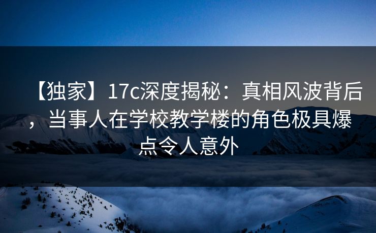 【独家】17c深度揭秘：真相风波背后，当事人在学校教学楼的角色极具爆点令人意外