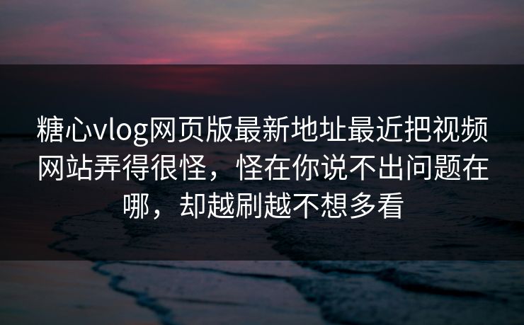 糖心vlog网页版最新地址最近把视频网站弄得很怪，怪在你说不出问题在哪，却越刷越不想多看