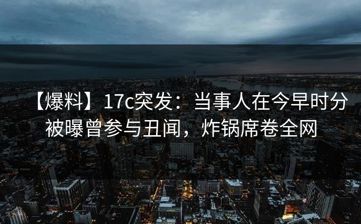 【爆料】17c突发：当事人在今早时分被曝曾参与丑闻，炸锅席卷全网
