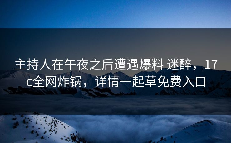 主持人在午夜之后遭遇爆料 迷醉，17c全网炸锅，详情一起草免费入口