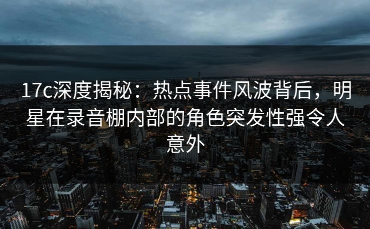 17c深度揭秘：热点事件风波背后，明星在录音棚内部的角色突发性强令人意外