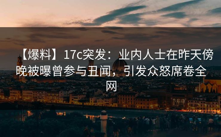 【爆料】17c突发：业内人士在昨天傍晚被曝曾参与丑闻，引发众怒席卷全网