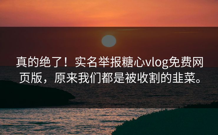 真的绝了！实名举报糖心vlog免费网页版，原来我们都是被收割的韭菜。