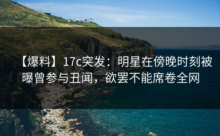 【爆料】17c突发：明星在傍晚时刻被曝曾参与丑闻，欲罢不能席卷全网