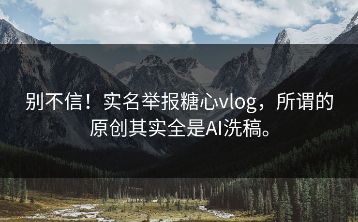 别不信！实名举报糖心vlog，所谓的原创其实全是AI洗稿。
