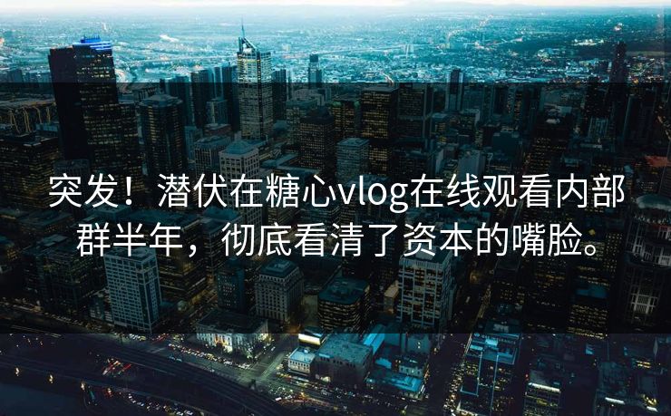 突发！潜伏在糖心vlog在线观看内部群半年，彻底看清了资本的嘴脸。