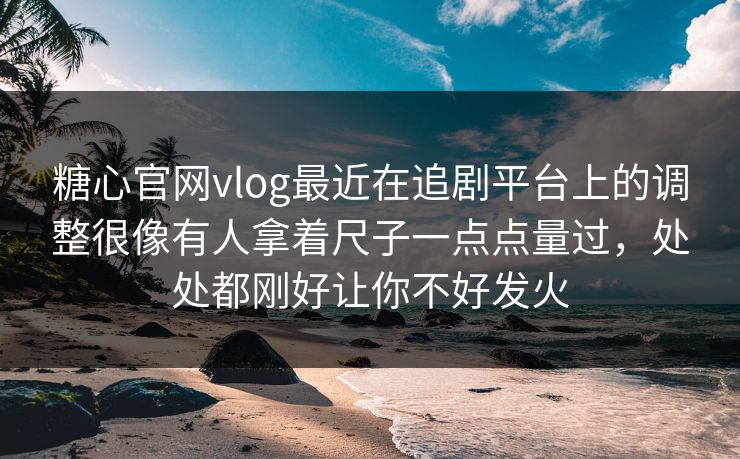 糖心官网vlog最近在追剧平台上的调整很像有人拿着尺子一点点量过，处处都刚好让你不好发火