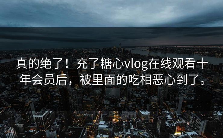 真的绝了！充了糖心vlog在线观看十年会员后，被里面的吃相恶心到了。