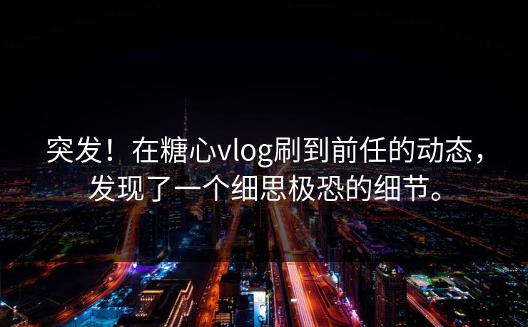 突发！在糖心vlog刷到前任的动态，发现了一个细思极恐的细节。