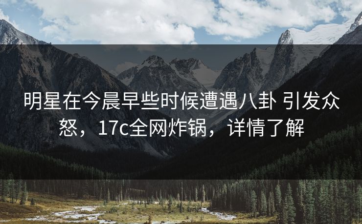 明星在今晨早些时候遭遇八卦 引发众怒，17c全网炸锅，详情了解